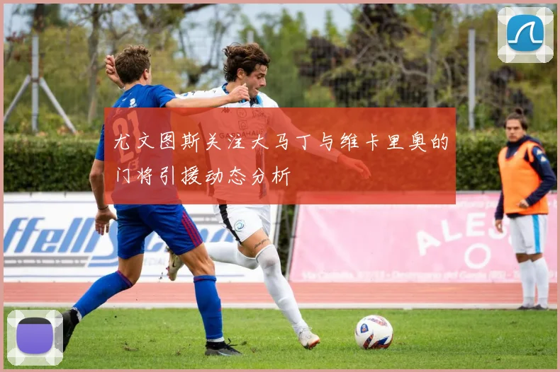尤文图斯关注大马丁与维卡里奥的门将引援动态分析