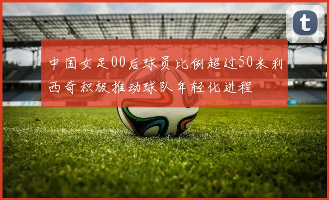 中国女足00后球员比例超过50米利西奇积极推动球队年轻化进程