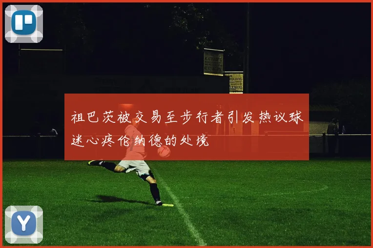 祖巴茨被交易至步行者引发热议球迷心疼伦纳德的处境