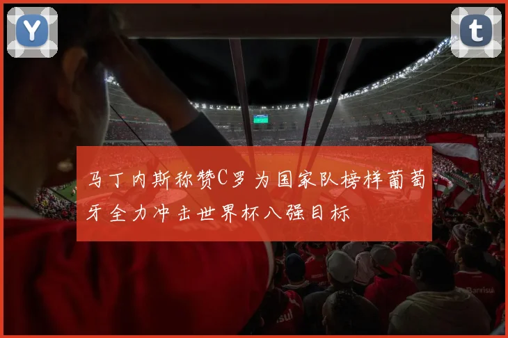 马丁内斯称赞C罗为国家队榜样葡萄牙全力冲击世界杯八强目标