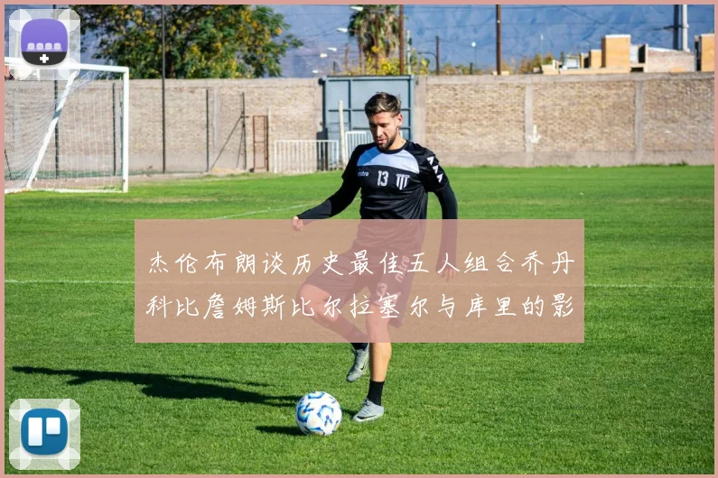 杰伦布朗谈历史最佳五人组合乔丹科比詹姆斯比尔拉塞尔与库里的影响力