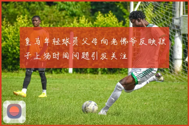 皇马年轻球员父母向老佛爷反映孩子上场时间问题引发关注