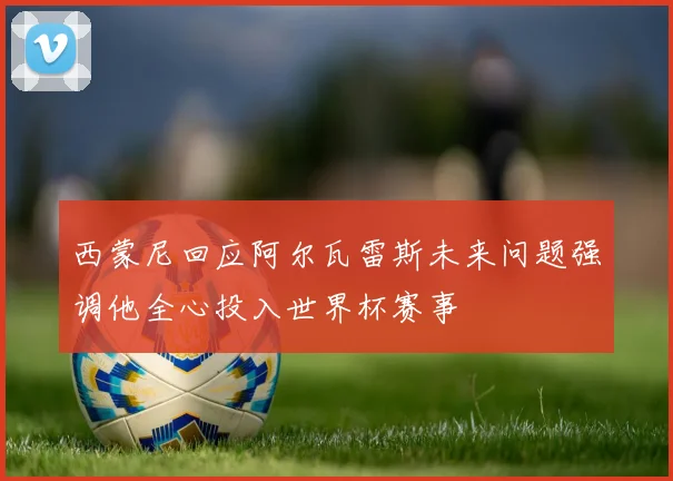 西蒙尼回应阿尔瓦雷斯未来问题强调他全心投入世界杯赛事