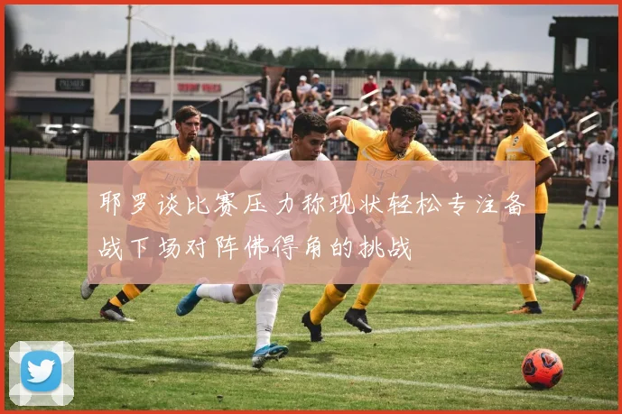 耶罗谈比赛压力称现状轻松专注备战下场对阵佛得角的挑战