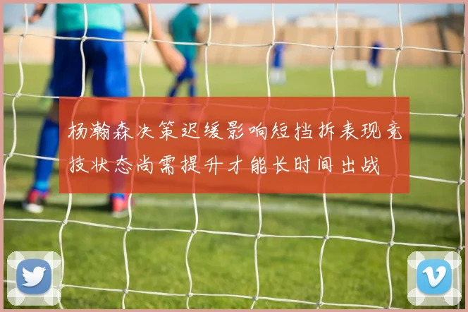 杨瀚森决策迟缓影响短挡拆表现竞技状态尚需提升才能长时间出战