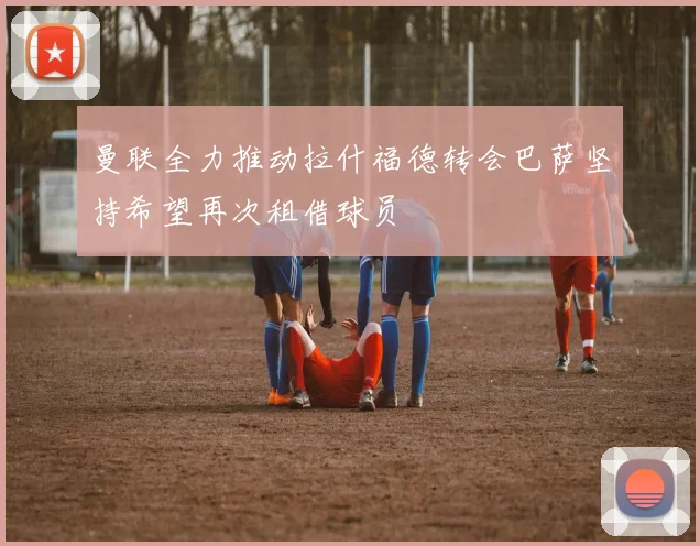 曼联全力推动拉什福德转会巴萨坚持希望再次租借球员