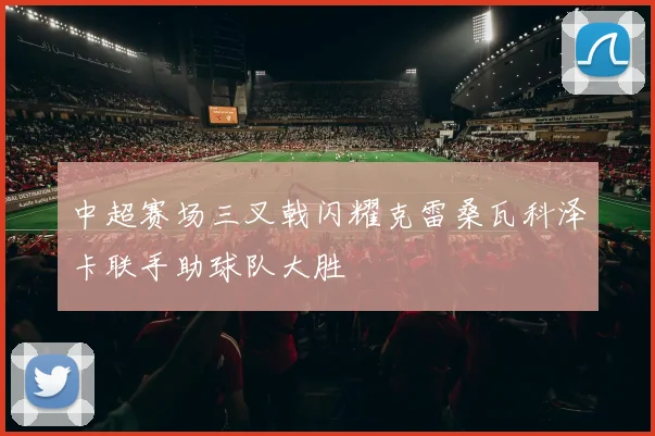中超赛场三叉戟闪耀克雷桑瓦科泽卡联手助球队大胜