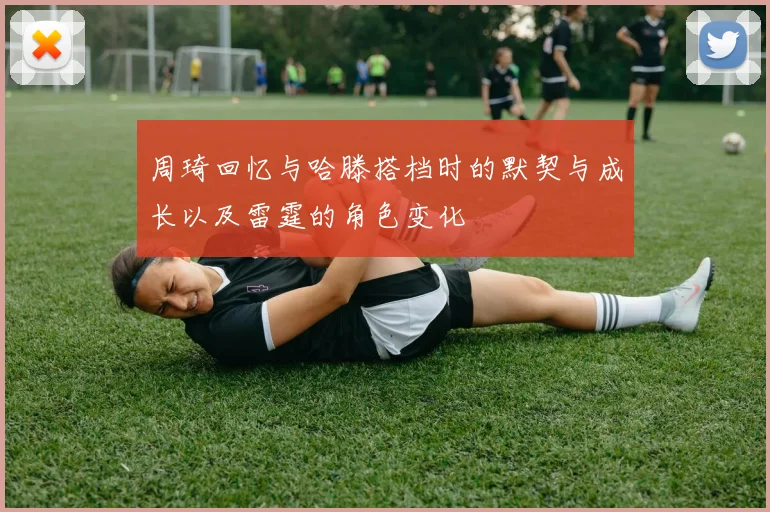 周琦回忆与哈滕搭档时的默契与成长以及雷霆的角色变化