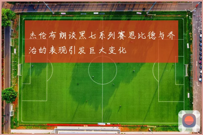 杰伦布朗谈黑七系列赛恩比德与乔治的表现引发巨大变化