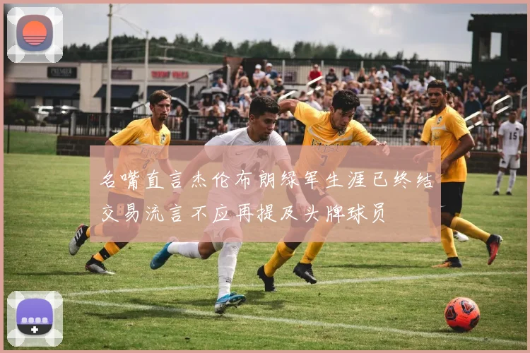 名嘴直言杰伦布朗绿军生涯已终结交易流言不应再提及头牌球员