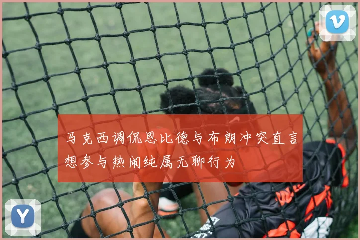 马克西调侃恩比德与布朗冲突直言想参与热闹纯属无聊行为