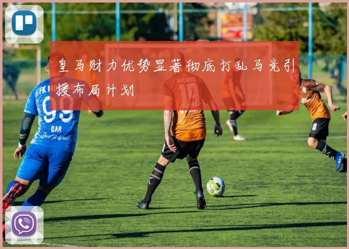 皇马财力优势显著彻底打乱马竞引援布局计划