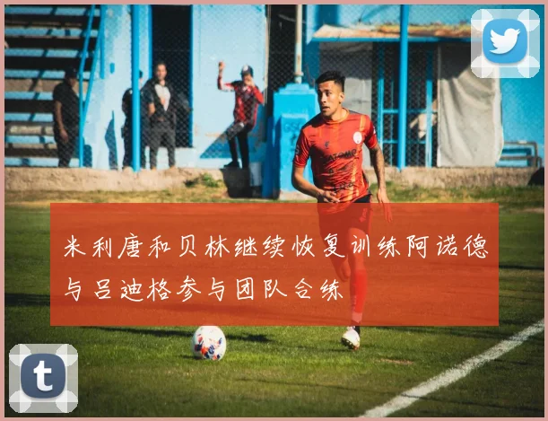 米利唐和贝林继续恢复训练阿诺德与吕迪格参与团队合练