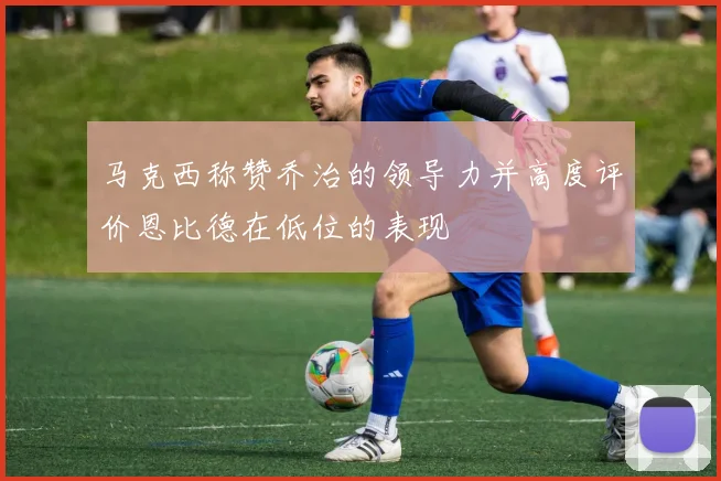 马克西称赞乔治的领导力并高度评价恩比德在低位的表现