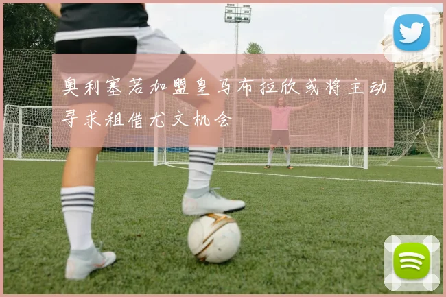 奥利塞若加盟皇马布拉欣或将主动寻求租借尤文机会